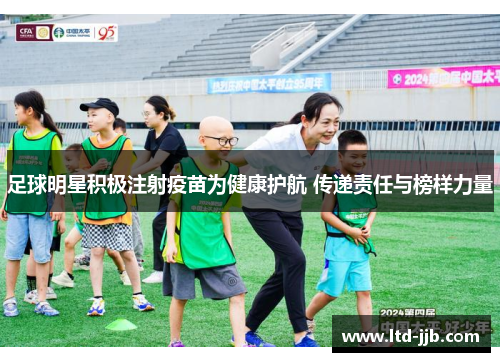 足球明星积极注射疫苗为健康护航 传递责任与榜样力量