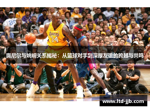 奥尼尔与姚明关系揭秘：从篮球对手到深厚友谊的跨越与共鸣