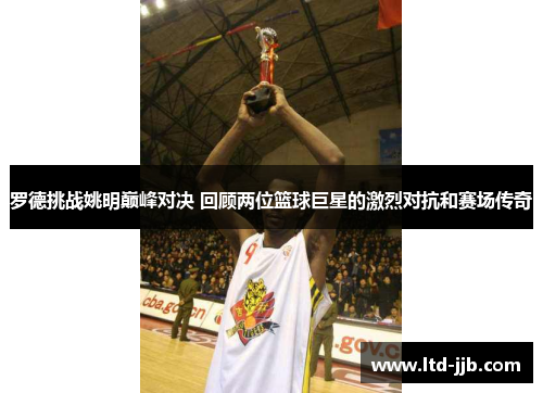 罗德挑战姚明巅峰对决 回顾两位篮球巨星的激烈对抗和赛场传奇
