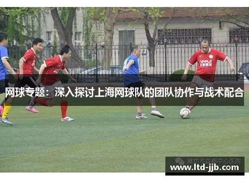 网球专题：深入探讨上海网球队的团队协作与战术配合