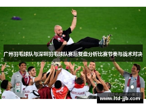 广州羽毛球队与深圳羽毛球队赛后复盘分析比赛节奏与战术对决