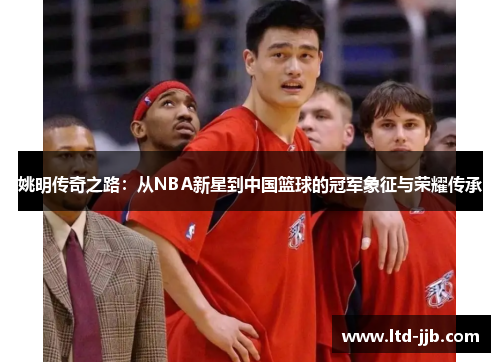 姚明传奇之路：从NBA新星到中国篮球的冠军象征与荣耀传承