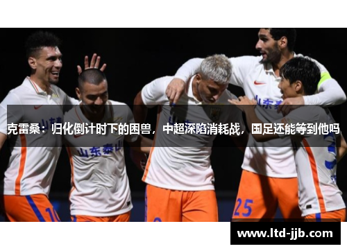 克雷桑：归化倒计时下的困兽，中超深陷消耗战，国足还能等到他吗