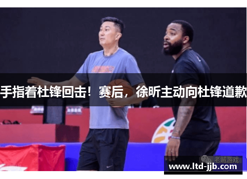 手指着杜锋回击！赛后，徐昕主动向杜锋道歉