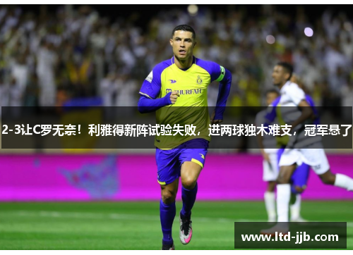 2-3让C罗无奈！利雅得新阵试验失败，进两球独木难支，冠军悬了